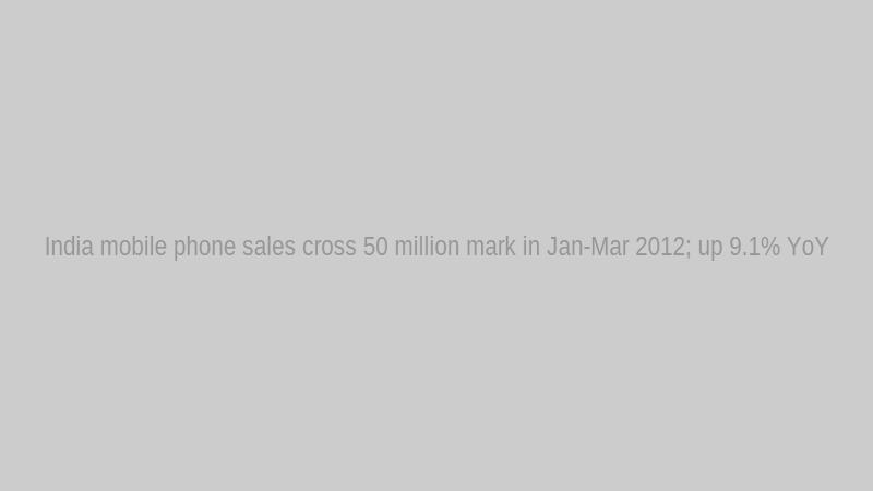 India mobile phone sales cross 50 million mark in Jan-Mar 2012; up 9.1% YoY
