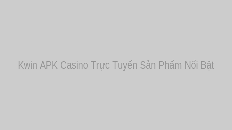 Kwin APK Casino Trực Tuyến Sản Phẩm Nổi Bật