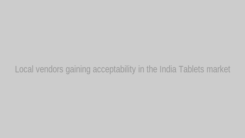 Local vendors gaining acceptability in the India Tablets market