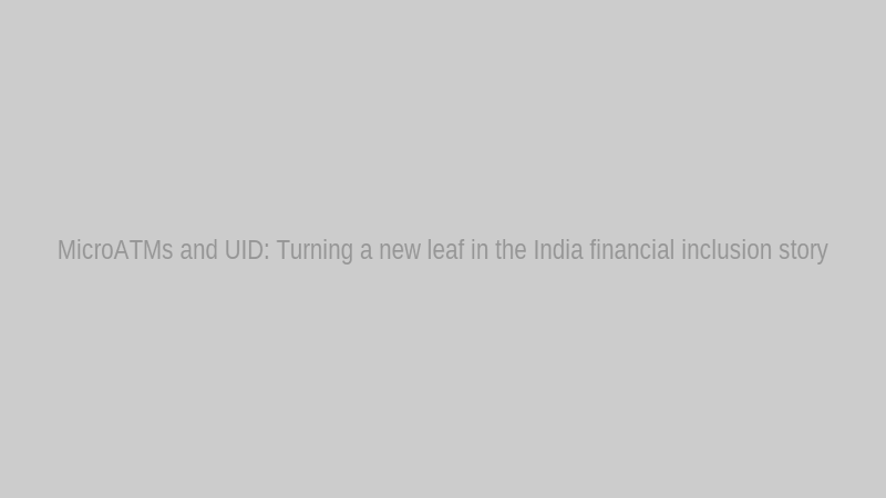 MicroATMs and UID: Turning a new leaf in the India financial inclusion story