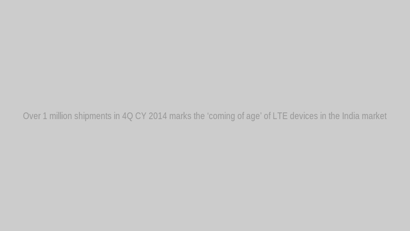Over 1 million shipments in 4Q CY 2014 marks the ‘coming of age’ of LTE devices in the India market