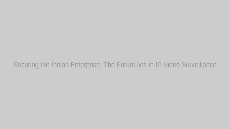 Securing the Indian Enterprise: The Future lies in IP Video Surveillance