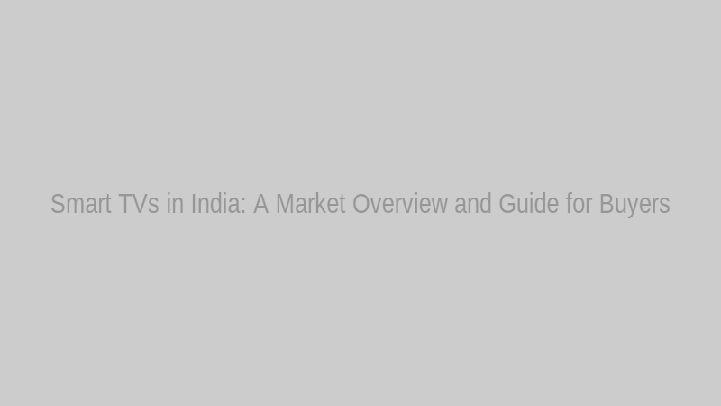 Smart TVs in India: A Market Overview and Guide for Buyers